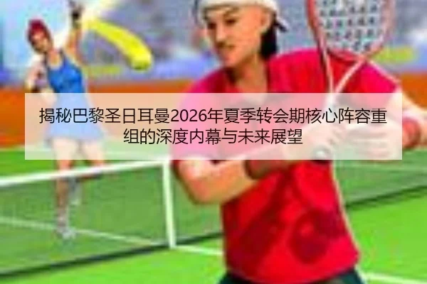揭秘巴黎圣日耳曼2026年夏季转会期核心阵容重组的深度内幕与未来展望（BWIN SPORTS）